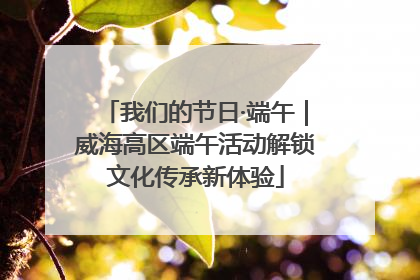 我们的节日·端午｜威海高区端午活动解锁文化传承新体验